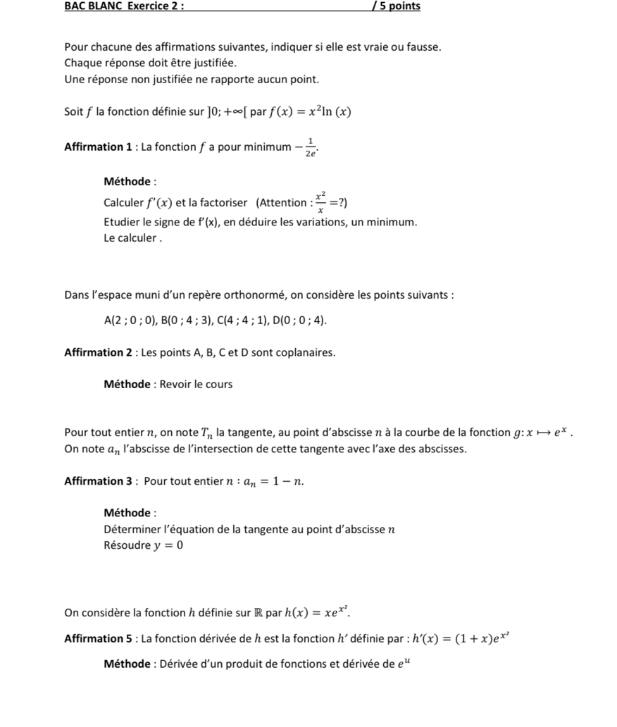 BAC BLANC Exercice 2 : / 5 points
Pour chacune des affirmations suivantes, indiquer si elle est vraie ou fausse.
Chaque réponse doit être justifiée.
Une réponse non justifiée ne rapporte aucun point.
Soit f la fonction définie sur ]0;+∈fty [ par f(x)=x^2ln (x)
Affirmation 1 : La fonction f a pour minimum - 1/2e .
Méthode :
Calculer f'(x) et la factoriser (Attention :  x^2/x =?)
Etudier le signe de f'(x) , en déduire les variations, un minimum.
Le calculer .
Dans l’espace muni d’un repère orthonormé, on considère les points suivants :
A(2;0;0),B(0;4;3),C(4;4;1),D(0;0;4).
Affirmation 2 : Les points A, B, C et D sont coplanaires.
Méthode : Revoir le cours
Pour tout entier n, on note T_n la tangente, au point d'abscisse n à la courbe de la fonction g:xto e^x.
On note a_n l’abscisse de l’intersection de cette tangente avec l’axe des abscisses.
Affirmation 3 : Pour tout entier n:a_n=1-n.
Méthode :
Déterminer l'équation de la tangente au point d'abscisse n
Résoudre y=0
On considère la fonction h définie sur R par h(x)=xe^(x^2).
Affirmation 5 : La fonction dérivée de h est la fonction h' définie par : h'(x)=(1+x)e^(x^2)
Méthode : Dérivée d'un produit de fonctions et dérivée de e^u