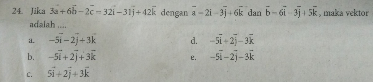 Jika 3vector a+6vector b-2vector c=32vector i-31vector j+42vector k dengan vector a=2vector i-3vector j+6vector k dan vector b=6vector i-3vector j+5vector k , maka vektor
adalah ....
a. -5vector i-2vector j+3vector k d. -5vector i+2vector j-3vector k
b. -5vector i+2vector j+3vector k -5vector i-2vector j-3vector k
e.
C. 5vector i+2vector j+3vector k