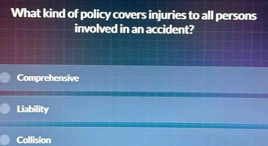 What kind of policy covers injuries to all persons
involved in an accident?
Comprehensive
Liability
Collision