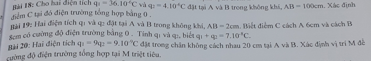 Cho hai diện tích q_1=36.10^(-6)C và q_2=4.10^(-6)C đặt tại A và B trong không khí, AB=100cm. Xác định 
diểm C tại đó điện trường tổng hợp bằng 0. 
Bài 19: Hai điện tích q1 và q2 đặt tại A và B trong không khí, AB=2cm. Biết điểm C cách A 6cm và cách B
8cm có cường độ điện trường bằng 0. Tính q_1 và q2, biết q_1+q_2=7.10^(-8)C. 
Bài 20: Hai điện tích q_1=9q_2=9.10^(-9)C đặt trong chân không cách nhau 20 cm tại A và B. Xác định vị trí M đề 
đường độ điện trường tổng hợp tại M triệt tiêu.