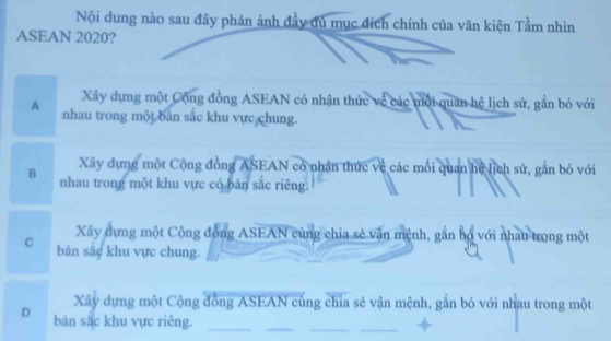 Nội dung nào sau đây phản ánh đầy đủ mục đích chính của văn kiện Tầm nhìn
ASEAN 2020?
Xây dựng một Cộng đồng ASEAN có nhận thức về các môi quan hệ lịch sử, gắn bỏ với
A nhau trong một bản sắc khu vực chung.
Xây dựng một Cộng đồng ASEAN có nhận thức về các mối quan hệ lịch sử, gắn bó với
B nhau trong một khu vực có bản sắc riêng.
Xây dựng một Cộng động ASEAN cùng chia sẻ văn mệnh, gắn bộ với nhau trong một
C bản sắc khu vực chung.
Xây dựng một Cộng đồng ASEAN cùng chia sẻ vận mệnh, gắn bó với nhau trong một
D bản sắc khu vực riêng.