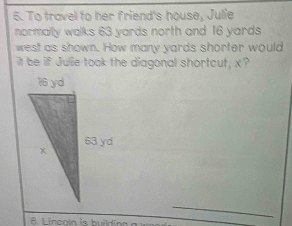 To travel to her friend's house, Julie 
normally walks 63 yards north and 16 yards
west as shown. How many yards shorter would 
it be if Julie took the diagonal shortout, x? 
_ 
_ 
8. Lincoln is building a w e