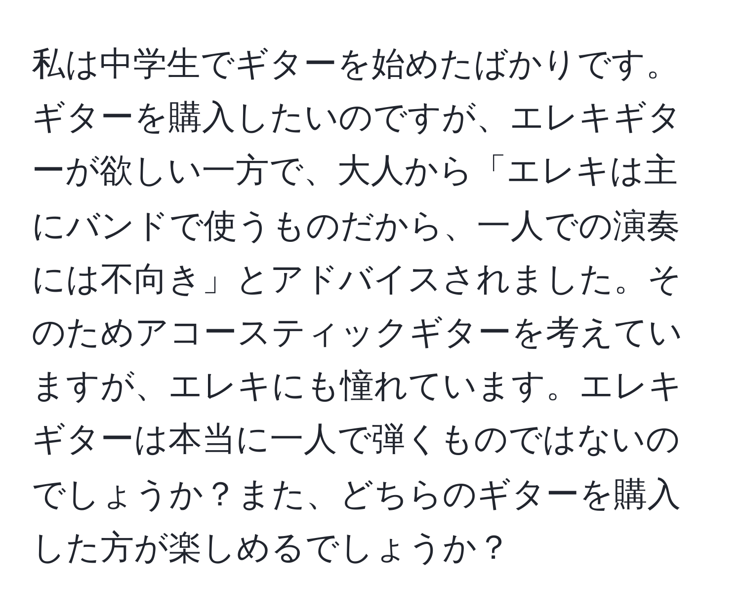 私は中学生でギターを始めたばかりです。ギターを購入したいのですが、エレキギターが欲しい一方で、大人から「エレキは主にバンドで使うものだから、一人での演奏には不向き」とアドバイスされました。そのためアコースティックギターを考えていますが、エレキにも憧れています。エレキギターは本当に一人で弾くものではないのでしょうか？また、どちらのギターを購入した方が楽しめるでしょうか？