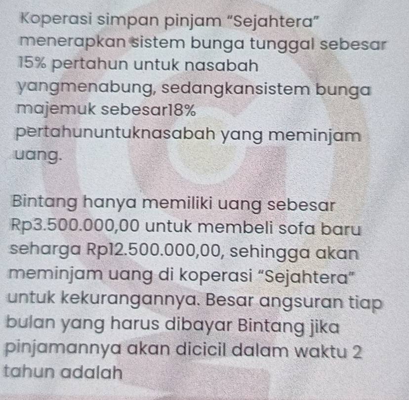 Koperasi simpan pinjam “Sejahtera” 
menerapkan sistem bunga tunggal sebesar
15% pertahun untuk nasabah 
yangmenabung, sedangkansistem bunga 
majemuk sebesar18% 
pertahununtuknasabah yang meminjam 
uang. 
Bintang hanya memiliki uang sebesar
Rp3.500.000,00 untuk membeli sofa baru 
seharga Rp12.500.000,00, sehingga akan 
meminjam uang di koperasi “Sejahtera” 
untuk kekurangannya. Besar angsuran tiap 
bulan yang harus dibayar Bintang jika 
pinjamannya akan dicicil dalam waktu 2
tahun adalah