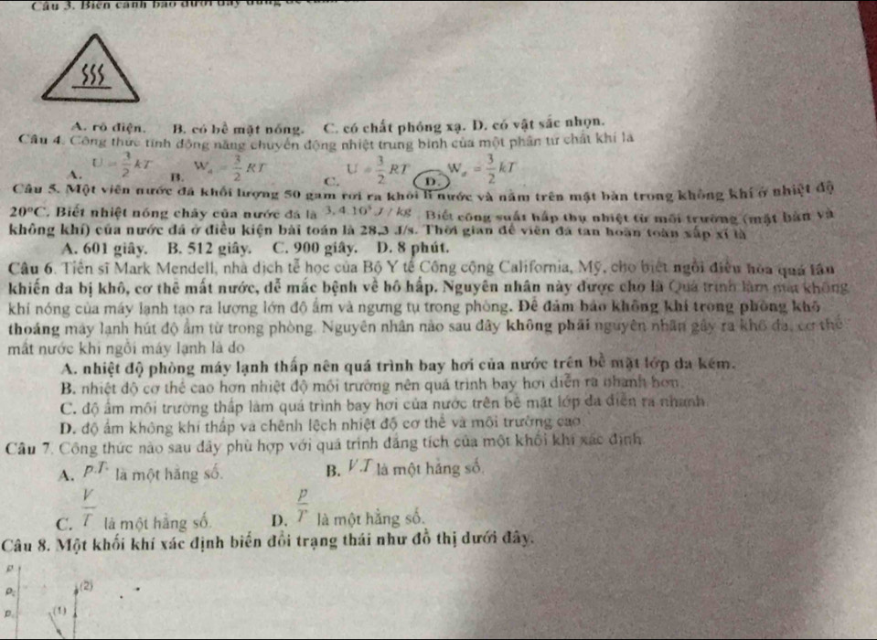 Biên cánh ba
A. rô điện. B. có bề mặt nóng. C. có chất phóng xạ. D. có vật sắc nhọn.
Cầu 4. Công thực tính động năng chuyển động nhiệt trung binh của một phân từ chất khi là
A. U= 3/2 kT B. W_4= 3/2 RT C. U= 3/2 RT D. W_sigma = 3/2 kT
Câu 5. Một viên nước đã khối lượng 50 gam rơi ra khỏi li nước và năm trên mật bàn trong không khí ở nhiệt độ
20°C * Biết nhiệt nóng chây của nước đá là 3,4.10^5J/kg Biết công suất hấp thụ nhiệt từ môi trường (mặt bản và
không khí) của nước đá ở điều kiện bài toán là 28,3 J/s. Thời gian để viên đá tan hoàn toàn xấp xỉ là
A. 601 giây. B. 512 giây. C. 900 giây. D. 8 phút.
Câu 6. Tiền sĩ Mark Mendell, nhà dịch tễ học của Bộ Y tế Công cộng California, Mỹ, cho biết ngôi điều hòa quá tâu
khiến đa bị khô, cơ thể mất nước, dễ mắc bệnh về bô hấp. Nguyên nhân này được cho là Quả trình làm mạt không
khi nóng của máy lạnh tạo ra lượng lớn độ ẩm và ngưng tụ trong phòng. Để đảm bảo không khi trong phòng khô
thoáng máy lạnh hút độ ẩm từ trong phòng. Nguyên nhân nào sau đây không phải nguyên nhân gây ra khô đạ, cơ thể
mất nước khi ngôi máy lạnh là do
A. nhiệt độ phòng máy lạnh thấp nên quá trình bay hơi của nước trên bề mặt lớp da kêm.
B. nhiệt độ cơ thể cao hơn nhiệt độ môi trường nên quá trình bay hơi diễn ra nhành hơn,
C. độ ẩm môi trường thấp làm quá trình bay hơi của nước trên bê mặt lớp đa điễn ra nhanh
D. độ ấm không khí thấp và chênh lệch nhiệt độ cơ thể và môi trường cao
Câu 7. Công thức nào sau dây phù hợp với quá trình đẳng tích của một khối khi xác định
A. p.T. là một hãng số. B. V.T là một hảng số
C.  V/T  là một hàng số D.  p/T  là một hằng số.
Câu 8. Một khối khí xác định biển đổi trạng thái như đồ thị dưới đây.
ρ
ρ: (2)
D. (1)