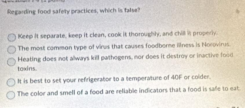 Regarding food safety practices, which is false?
Keep it separate, keep it clean, cook it thoroughly, and chill it properly.
The most common type of virus that causes foodborne illness is Norovinus.
Heating does not always kill pathogens, nor does it destroy or inactive food
toxins.
It is best to set your refrigerator to a temperature of 40F or coider.
The color and smell of a food are reliable indicators that a food is safe to eat.