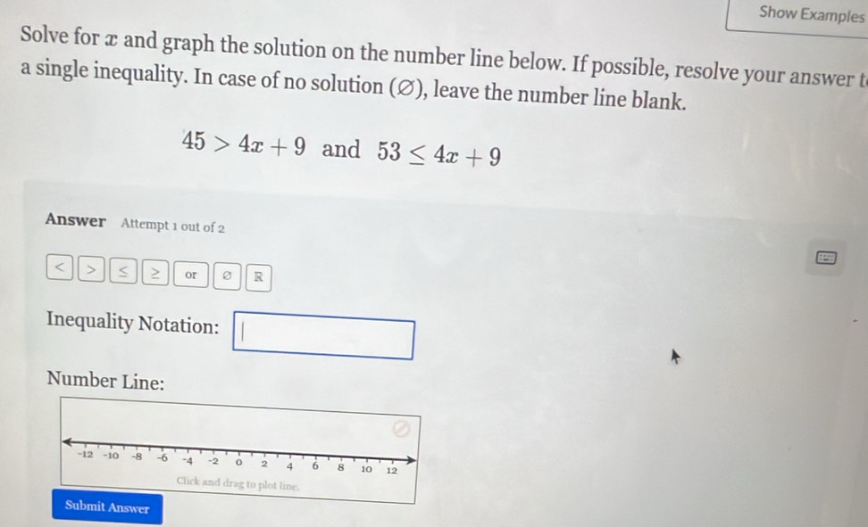 Show Examples 
Solve for æ and graph the solution on the number line below. If possible, resolve your answer t 
a single inequality. In case of no solution (∅), leave the number line blank.
45>4x+9 and 53≤ 4x+9
Answer Attempt 1 out of 2
or 0 R 
Inequality Notation: 
□  
Number Line: 
Submit Answer