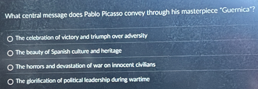 What central message does Pablo Picasso convey through his masterpiece "Guernica"?
The celebration of victory and triumph over adversity
The beauty of Spanish culture and heritage
The horrors and devastation of war on innocent civilians
The glorification of political leadership during wartime