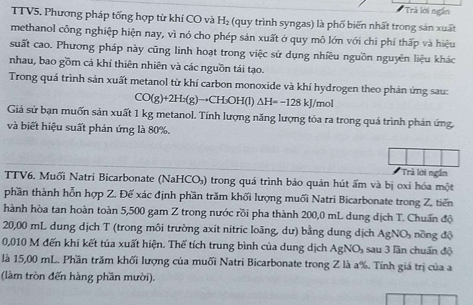 'Trả lời ngắn
TTV5. Phương pháp tổng hợp từ khí CO và H_2 (quy trình syngas) là phố biến nhất trong sản xuất
methanol công nghiệp hiện nay, vì nó cho phép sản xuất ở quy mô lớn với chi phí thấp và hiệu
suất cao. Phương pháp này cũng linh hoạt trong việc sử dụng nhiều nguồn nguyên liệu khác
nhau, bao gồm cả khí thiên nhiên và các nguồn tái tạo.
Trong quá trình sản xuất metanol từ khí carbon monoxide và khí hydrogen theo phản ứng sau:
CO(g)+2H_2(g)to CH_3OH(l)△ H=-128kJ/mol
Giả sử bạn muốn sản xuất 1 kg metanol. Tính lượng năng lượng tóa ra trong quá trình phản ứng
và biết hiệu suất phản ứng là 80%.
Trà lời ngắn
TTV6. Muối Natri Bicarbonate (NaHCO₃) trong quá trình bảo quản hút ấm và bị oxi hóa một
phần thành hỗn hợp Z. Để xác định phần trăm khối lượng muối Natri Bicarbonate trong Z, tiến
hành hòa tan hoàn toàn 5,500 gam Z trong nước rồi pha thành 200,0 mL dung dịch T. Chuẩn độ
20,00 mL dung dịch T (trong môi trường axit nitric loãng, dư) bằng dung dịch A; 2) :O nồng độ
0,010 M đến khi kết tủa xuất hiện. Thể tích trung bình của dung dịch AgNO_3 sau 3 lân chuấn độ
là 15,00 mL. Phần trăm khối lượng của muối Natri Bicarbonate trong Z là a%. Tính giá trị của a
(làm tròn đến hàng phần mười).