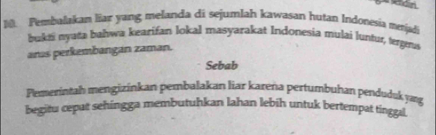 edin. 
]. Pembalakan liar yang melanda di sejumlah kawasan hutan Indonesia mejadi 
bukti nyata bahwa kearifan lokal masyarakat Indonesia mulai luntur, tergeus 
aras perkembangán zaman. 
Sebab 
Pemerintah mengizinkan pembalakan liar kareña pertumbuhan penduduk yæg 
begitu cepat sehingga membutuhkan lahan lebih untuk bertempat tinggal.