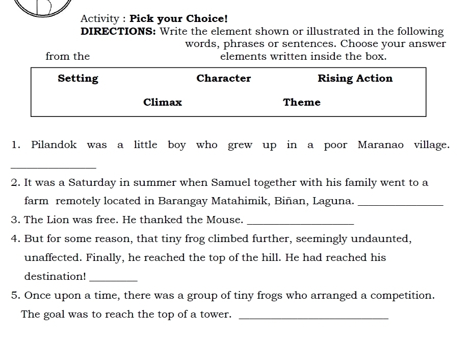 Activity : Pick your Choice! 
DIRECTIONS: Write the element shown or illustrated in the following 
words, phrases or sentences. Choose your answer 
from the elements written inside the box. 
Setting Character Rising Action 
Climax Theme 
1. Pilandok was a little boy who grew up in a poor Maranao village. 
_ 
2. It was a Saturday in summer when Samuel together with his family went to a 
farm remotely located in Barangay Matahimik, Biñan, Laguna._ 
3. The Lion was free. He thanked the Mouse._ 
4. But for some reason, that tiny frog climbed further, seemingly undaunted, 
unaffected. Finally, he reached the top of the hill. He had reached his 
destination!_ 
5. Once upon a time, there was a group of tiny frogs who arranged a competition. 
The goal was to reach the top of a tower._