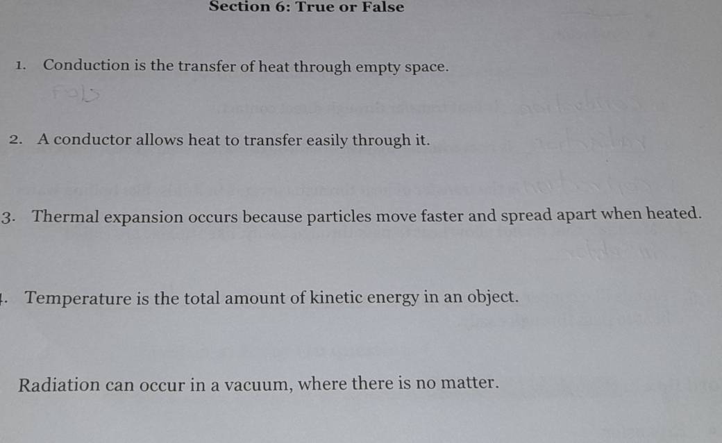 True or False 
1. Conduction is the transfer of heat through empty space. 
2. A conductor allows heat to transfer easily through it. 
3. Thermal expansion occurs because particles move faster and spread apart when heated. 
4. Temperature is the total amount of kinetic energy in an object. 
Radiation can occur in a vacuum, where there is no matter.