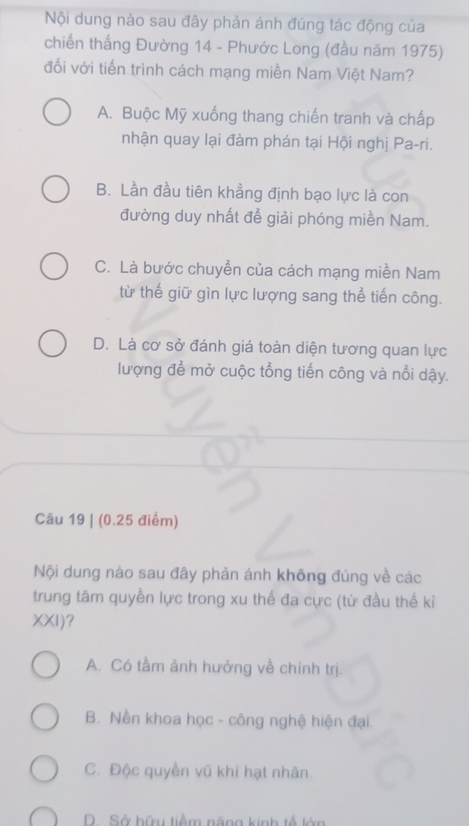 Nội dung nào sau đây phản ánh đúng tác động của
chiến thắng Đường 14 - Phước Long (đầu năm 1975)
đối với tiến trình cách mạng miền Nam Việt Nam?
A. Buộc Mỹ xuống thang chiến tranh và chấp
nhận quay lại đàm phán tại Hội nghị Pa-ri.
B. Lần đầu tiên khẳng định bạo lực là con
đường duy nhất để giải phóng miền Nam.
C. Là bước chuyễn của cách mạng miền Nam
từ thế giữ gìn lực lượng sang thể tiến công.
D. Là cơ sở đánh giá toàn diện tương quan lực
lượng để mở cuộc tổng tiến công và nổi dậy.
Câu 19 | (0.25 điểm)
Nội dung nào sau đây phản ánh không đúng về các
trung tâm quyền lực trong xu thế đa cực (từ đầu thế kỉ
XXI)?
A. Có tầm ảnh hưởng về chính trị.
B. Nền khoa học - công nghệ hiện đại.
C. Độc quyền vũ khí hạt nhân.
D. Sở hữu tiềm năng kinh tế lớn