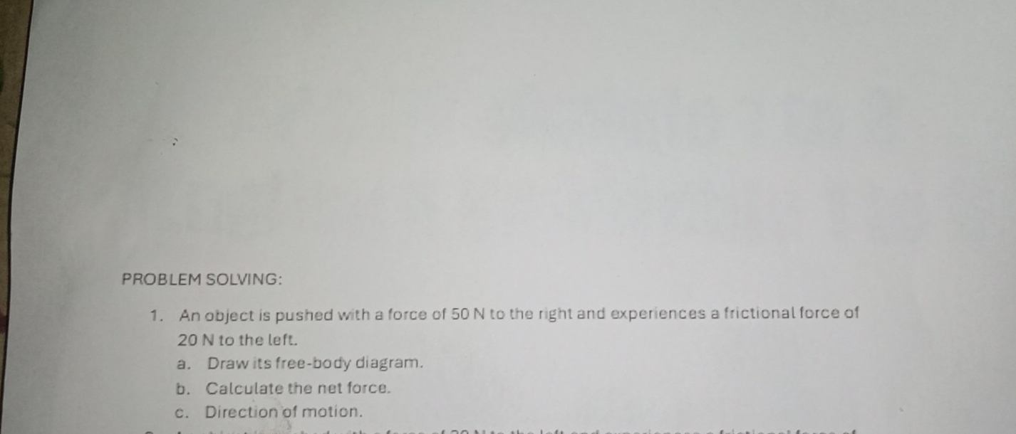 PROBLEM SOLVING: 
1. An object is pushed with a force of 50 N to the right and experiences a frictional force of
20 N to the left. 
a. Draw its free-body diagram. 
b. Calculate the net force. 
c. Direction of motion.