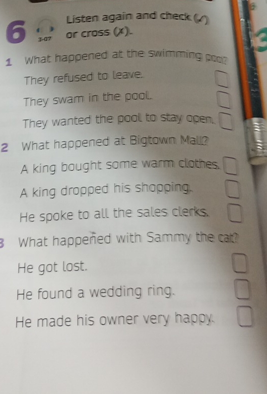 Listen again and check ()
6 3-07 or cross (x).
1 What happened at the swimming poo?
They refused to leave.
They swam in the pool.
They wanted the pool to stay open.
2 What happened at Bigtown Mall?
A king bought some warm clothes.
A king dropped his shopping
He spoke to all the sales clerks.
What happened with Sammy the cat?
He got lost.
He found a wedding ring.
He made his owner very happy.