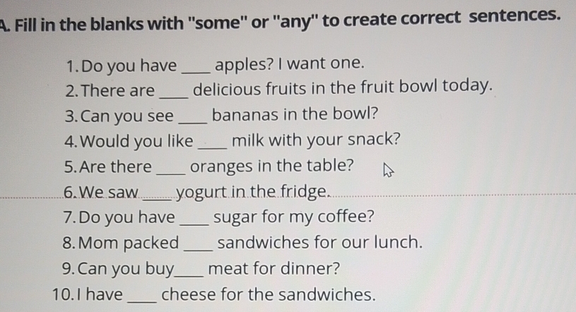 Fill in the blanks with ''some'' or ''any'' to create correct sentences. 
1. Do you have _apples? I want one. 
2.There are_ delicious fruits in the fruit bowl today. 
3. Can you see _bananas in the bowl? 
4. Would you like _milk with your snack? 
5.Are there _oranges in the table? 
6. We saw_ yogurt in the fridge. 
7. Do you have _sugar for my coffee? 
8.Mom packed _sandwiches for our lunch. 
9. Can you buy_ meat for dinner? 
_ 
10.I have cheese for the sandwiches.