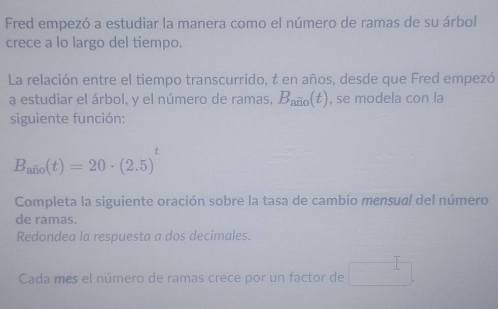 Fred empezó a estudiar la manera como el número de ramas de su árbol 
crece a lo largo del tiempo. 
La relación entre el tiempo transcurrido, t en años, desde que Fred empezó 
a estudiar el árbol, y el número de ramas, B_afio(t) , se modela con la 
siguiente función:
B_aio(t)=20· (2.5)
Completa la siguiente oración sobre la tasa de cambio mensual del número 
de ramas. 
Redondea la respuesta a dos decimales. 
Cada mes el número de ramas crece por un factor de