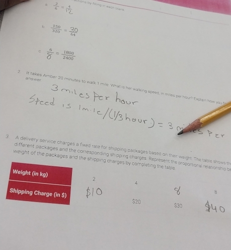  2/6 =frac 1 Elians by feing in each blank 
b 
c  6/8 = 1800/2400 
answer 
2 It takes Amber 20 minutes to walk 1 mile. What is her walking speed, in miles per hour? Explain how you 
3 A delivery service charges a fixed rate for shipping packages based on their weight. The table th 
different packages and the corresponding shipping charges. Representb 
weight of the packages and the shipping ch