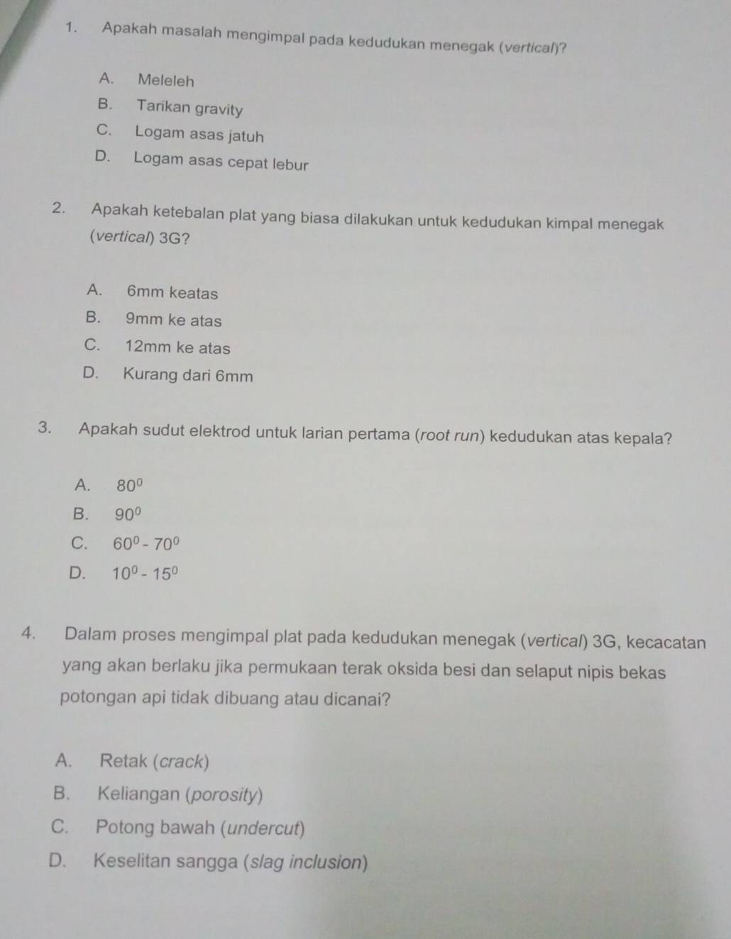 Apakah masalah mengimpal pada kedudukan menegak (vertical)?
A. Meleleh
B. Tarikan gravity
C. Logam asas jatuh
D. Logam asas cepat lebur
2. Apakah ketebalan plat yang biasa dilakukan untuk kedudukan kimpal menegak
(vertical) 3G?
A. 6mm keatas
B. 9mm ke atas
C. 12mm ke atas
D. Kurang dari 6mm
3. Apakah sudut elektrod untuk larian pertama (root run) kedudukan atas kepala?
A. 80°
B. 90°
C. 60°-70°
D. 10^0-15^0
4. Dalam proses mengimpal plat pada kedudukan menegak (vertical) 3G, kecacatan
yang akan berlaku jika permukaan terak oksida besi dan selaput nipis bekas
potongan api tidak dibuang atau dicanai?
A. Retak (crack)
B. Keliangan (porosity)
C. Potong bawah (undercut)
D. Keselitan sangga (slag inclusion)