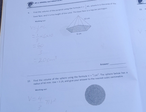 Gm 11 general Mathimaticé à 
9. Find the volume of the pyramid using the formula V= 1/3 Ah where A is the area of the 
base face, and h is the height of the solid. The base face is a regular pentagon. 
Warking out 
A nswer: 
_ 
10. Find the volume of the sphere using the formula V=4/3π r^3. The sphere below has a 
radius of 60 mm. Use=3.14 , and give your answer to the nearest cubic centimetre. 
Woeking out: