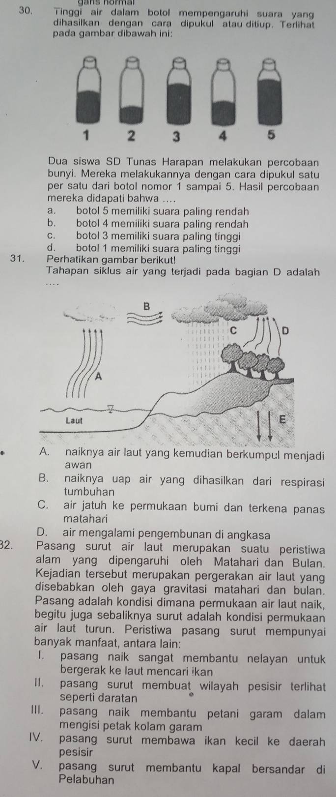 Tinggi air dalam botol mempengaruhi suara yang
dihasilkan dengan cara dipukul atau ditiup. Terlihat
pada gambar dibawah ini:
Dua siswa SD Tunas Harapan melakukan percobaan
bunyi. Mereka melakukannya dengan cara dipukul satu
per satu dari botol nomor 1 sampai 5. Hasil percobaan
mereka didapati bahwa ....
a. botol 5 memiliki suara paling rendah
b. botol 4 memiliki suara paling rendah
c. botol 3 memiliki suara paling tinggi
d. botol 1 memiliki suara paling tinggi
31. Perhatikan gambar berikut!
Tahapan siklus air yang terjadi pada bagian D adalah
. . .
A. naiknya air laut yang kemudian berkumpul menjadi
awan
B. naiknya uap air yang dihasilkan dari respirasi
tumbuhan
C. air jatuh ke permukaan bumi dan terkena panas
matahari
D. air mengalami pengembunan di angkasa
32. Pasang surut air laut merupakan suatu peristiwa
alam yang dipengaruhi oleh Matahari dan Bulan.
Kejadian tersebut merupakan pergerakan air laut yang
disebabkan oleh gaya gravitasi matahari dan bulan.
Pasang adalah kondisi dimana permukaan air laut naik,
begitu juga sebaliknya surut adalah kondisi permukaan
air laut turun. Peristiwa pasang surut mempunyai
banyak manfaat, antara lain:
I. pasang naik sangat membantu nelayan untuk
bergerak ke laut mencari ikan
II. pasang surut membuat wilayah pesisir terlihat
seperti daratan
III. pasang naik membantu petani garam dalam
mengisi petak kolam garam
IV. pasang surut membawa ikan kecil ke daerah
pesisir
V. pasang surut membantu kapal bersandar di
Pelabuhan