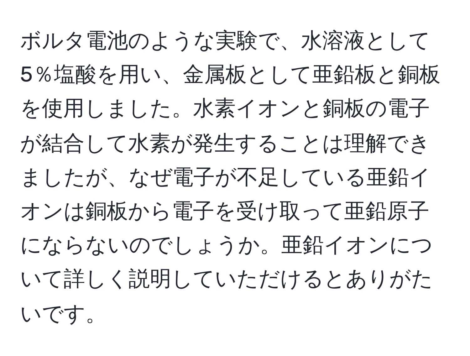 ボルタ電池のような実験で、水溶液として5％塩酸を用い、金属板として亜鉛板と銅板を使用しました。水素イオンと銅板の電子が結合して水素が発生することは理解できましたが、なぜ電子が不足している亜鉛イオンは銅板から電子を受け取って亜鉛原子にならないのでしょうか。亜鉛イオンについて詳しく説明していただけるとありがたいです。