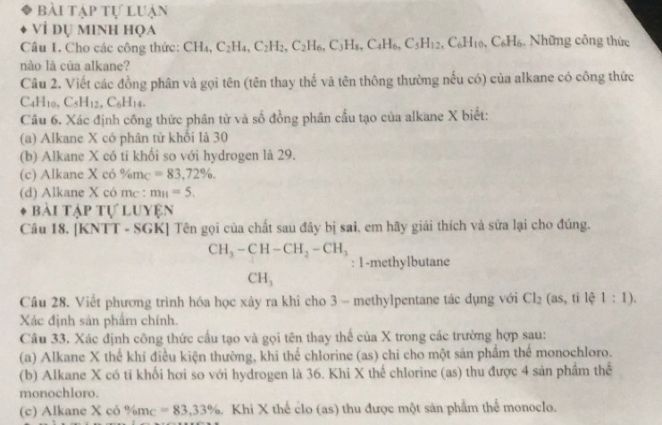 bài tập tự luận
ví dụ minh họa
Câu 1. Cho các công thức: CH_4,C_2H_4,C_2H_2,C_2H_6,C_3H_8,C_4H_6,C_5H_12,C_6H_10,C_6H_6. Những công thức
nào là của alkane?
Câu 2. Viết các đồng phân và gọi tên (tên thay thế và tên thông thường nếu có) của alkane có công thức
C4H10. C_5H_12,C_6H_14.
Câu 6. Xác định công thức phân tử và số đồng phân cầu tạo của alkane X biết:
(a) Alkane X có phân tử khổi là 30
(b) Alkane X có tỉ khổi so với hydrogen là 29.
(c) Alkane Xco% m_C =83,72% .
(d) Alkane X có mc : m_H=5.
bài Tập tự luyện
Câu 18. [KNTT - SGK] Tên gọi của chất sau đây bị sai, em hãy giải thích và sửa lại cho đúng.
CH_3-CH-CH_2-CH_3
: 1-methylbutane
CH,
Câu 28. Viết phương trình hóa học xảy ra khi cho 3 - methylpentane tác dụng với Cl_2 (as,tile1:1).
Xác định sản phẩm chính.
Câu 33. Xác định công thức cầu tạo và gọi tên thay thế của X trong các trường hợp sau:
(a) Alkane X thể khĩ điều kiện thường, khi thể chlorine (as) chi cho một sản phầm thể monochloro.
(b) Alkane X có tỉ khối hơi so với hydrogen là 36. Khi X thế chlorine (as) thu được 4 sản phẩm thể
monochloro.
(c) Alkane X có % m_C=83.33%. Khi X thể clo (as) thu được một sản phầm thể monoclo.