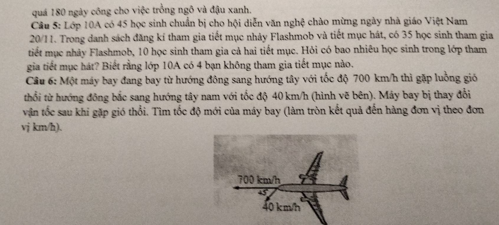 quá 180 ngày công cho việc trồng ngô và đậu xanh. 
Câu 5: Lớp 10A có 45 học sinh chuẩn bị cho hội diễn văn nghệ chào mừng ngày nhà giáo Việt Nam
20/11. Trong danh sách đăng kí tham gia tiết mục nhảy Flashmob và tiết mục hát, có 35 học sinh tham gia 
tiết mục nhảy Flashmob, 10 học sinh tham gia cả hai tiết mục. Hỏi có bao nhiêu học sinh trong lớp tham 
gia tiết mục hát? Biết rằng lớp 10A có 4 bạn không tham gia tiết mục nào. 
Câu 6: Một máy bay đang bay từ hướng đông sang hướng tây với tốc độ 700 km/h thì gặp luồng gió 
thổi từ hướng đông bắc sang hướng tây nam với tốc độ 40 km/h (hình vẽ bên). Máy bay bị thay đổi 
vận tốc sau khi gặp gió thổi. Tìm tốc độ mới của máy bay (làm tròn kết quả đến hàng đơn vị theo đơn
vj km/h).
700 km/h
45°
40 km/h