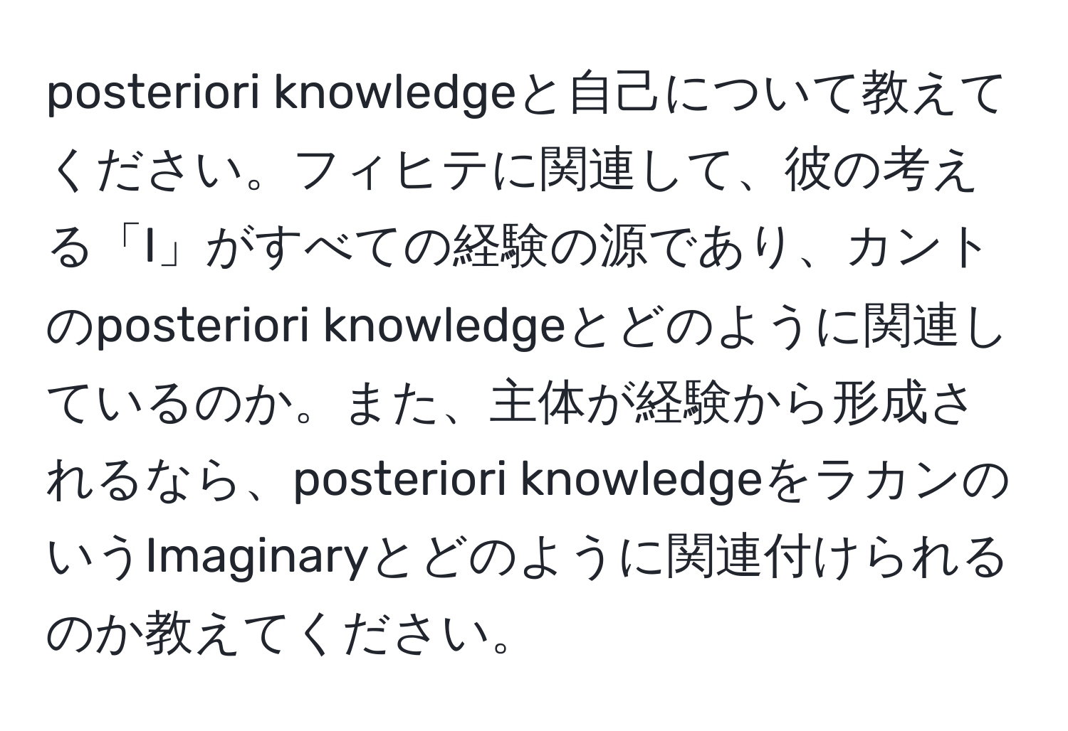 posteriori knowledgeと自己について教えてください。フィヒテに関連して、彼の考える「I」がすべての経験の源であり、カントのposteriori knowledgeとどのように関連しているのか。また、主体が経験から形成されるなら、posteriori knowledgeをラカンのいうImaginaryとどのように関連付けられるのか教えてください。