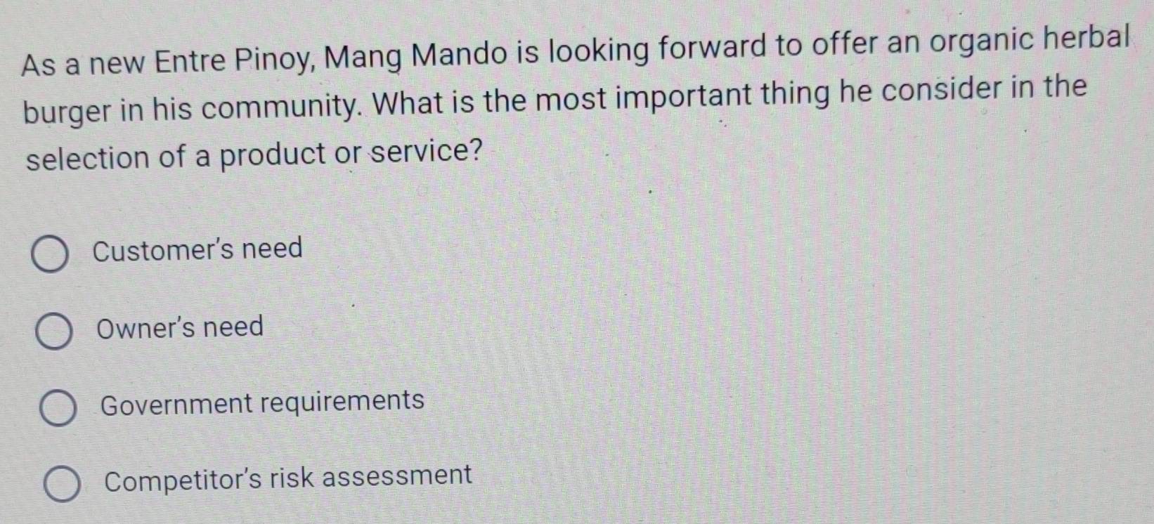 As a new Entre Pinoy, Mang Mando is looking forward to offer an organic herbal
burger in his community. What is the most important thing he consider in the
selection of a product or service?
Customer's need
Owner's need
Government requirements
Competitor's risk assessment