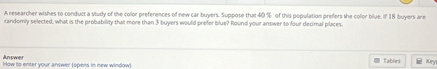 A researcher wishes to conduct a study of the color preferences of new car buyers. Suppose that 40 % of this population prefers the color blue. If 18 buyers are 
randomly selected, what is the probability that more than 3 buyers would prefer blue? Round your answer to four decimal places. 
Answer 
How to enter your answer (opens in new window) Tables Key