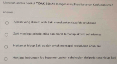 Manakah antara berikut TIDAK BENAR mengenai implikasi fahaman Konfucianisme?
Answer :
Ajaran yang dianuti oleh Zaki menekankan falsafah ketuhanan
Zaki menjaga prinsip etika dan moral terhadap aktiviti sehariannya
Matlamat hidup Zaki adalah untuk mencapai kedudukan Chun Tze
Menjaga hubungan ibu bapa merupakan sebahagian daripada cara hidup Zaki