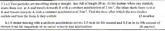 2.) a.) Two particles are travelling along a straight line AB of length 20 m. At the instant when one particle 
starts from rest at A and travels towards B with a constant acceleration of 2ms^(-2) , the other starts from rest at
B and travels towards A with a constant acceleration of 5ms^(-2). Find the time after which the two bodies 
collide and how far from A they collide (3 marks) 
b.) A motor moving with a uniform acceleration covers 5.5 m in its 4th second and 9.5 m in its 8th second of 
motion. Find the magnitude of its initial velocity and acceleration (4 marks)