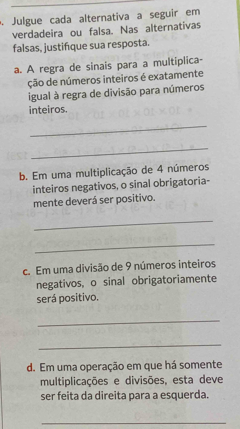 Julgue cada alternativa a seguir em 
verdadeira ou falsa. Nas alternativas 
falsas, justifque sua resposta. 
a. A regra de sinais para a multiplica- 
ção de números inteiros é exatamente 
igual à regra de divisão para números 
inteiros. 
_ 
_ 
b. Em uma multiplicação de 4 números 
inteiros negativos, o sinal obrigatoria- 
mente deverá ser positivo. 
_ 
_ 
c. Em uma divisão de 9 números inteiros 
negativos, o sinal obrigatoriamente 
será positivo. 
_ 
_ 
d. Em uma operação em que há somente 
multiplicações e divisões, esta deve 
ser feita da direita para a esquerda. 
_