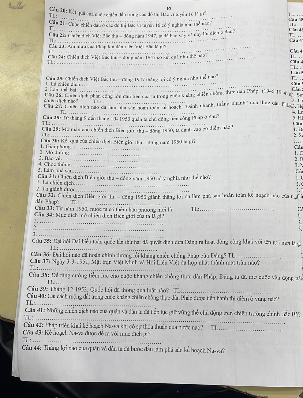 Kết quả của cuộc chiến đầu trong các đô thị Bắc vì tuyến 16 là gì?
TL:_
TL: ..
Câu 45
Câu 21: Cuộc chiến đầu ở các đô thị Bắc vĩ tuyển 16 có ý nghĩa như thể nào? TL: … Câu 46
TL:
_
Câu 22: Chiến dịch Việt Bắc thu - đông năm 1947, ta đã bao vây và đầy lùi địch ở đâu? TL: ..
TL: Câu 4''
Câu 23: Âm mưu của Pháp khi đánh lên Việt Bắc là gì?
TL:  Câu 4:
Câu 24: Chiến dịch Việt Bắc thu - đông năm 1947 có kết quả như thế nào? TL:
TL: Câu 4
TL: ..
Câu 5
_
Câu 25: Chiến dịch Việt Bắc thu - đông 1947 thắng lợi có ý nghĩa như thế nào?
TL: .
1. Là chiến dịch_
Câu 5
2. Làm thất bại.
Câu  
Câu 26: Chiến dịch phản công lớn đầu tiên của ta trong cuộc kháng chiến chống thực dân Pháp (1945-1954) l1. Sự
chiến dịch nào? TL:
2. Ti
Cầâu 27: Chiến dịch nào đã làm phá sản hoàn toàn kế hoạch “Đánh nhanh, thắng nhanh” của thực dân Pháp?3. Hồ
TL: _4. Ly
Câu 28: Từ tháng 9 đến tháng 10- 1950 quân ta chủ động tiến công Pháp ở đâu?
5. H
TL: _Câu
Câu 29: Mở màn cho chiến dịch Biên giới thu - đông 1950, ta đánh vào cứ điểm nào? 1. Đ
TL: _2. S
Câu 30: Kết quả của chiến dịch Biên giới thu - đông năm 1950 là gì?
_
1. Giải phóng_ Câu
2. Mở đường_ 1. C
3. Bảo vệ _2. B
4. Chọc thủng_ 3. N
5. Làm phá sản_ Cât
Câu 31: Chiến dịch Biên giới thu - đông năm 1950 có ý nghĩa như thế nào? 1、 (
1. Là chiến dịch._
2. (
2. Ta giành được._ 3.
Câu 32: Chiến dịch Biên giới thu - đông 1950 giành thắng lợi đã làm phá sản hoàn toàn kế hoạch nào của thựCâ
dân Pháp? TL:_
Câu 33: Từ năm 1950, nước ta có thêm hậu phương mới là: TL:_ Câ
Câu 34: Mục đích mở chiến dịch Biên giới của ta là gì? 1.
1._
2.
2._
3.
3._
Câu 35: Đại hội Đại biểu toàn quốc lần thứ hai đã quyết định đưa Đảng ra hoạt động công khai với tên gọi mới là gì
TL:_
Câu 36: Đại hội nào đã hoàn chỉnh đường lối kháng chiến chống Pháp của Đảng? TL:_
Câu 37: Ngày 3-3-1951, Mặt trận Việt Minh và Hội Liên Việt đã hợp nhất thành mặt trận nào?
TL:_
Câu 38: Để tăng cường tiềm lực cho cuộc kháng chiến chống thực dân Pháp, Đảng ta đã mở cuộc vận động nào
TL:_
Câu 39: Tháng 12-1953, Quốc hội đã thông qua luật nào? TL:_
Câu 40: Cải cách ruộng đất trong cuộc kháng chiến chống thực dân Pháp được tiến hành thí điểm ở vùng nào?
TL:_
Câu 41: Những chiến dịch nào của quân và dân ta đã tiếp tục giữ vững thế chủ động trên chiến trường chính Bắc Bộ?
TL:_
Câu 42: Pháp triển khai kế hoạch Na-va khi có sự thỏa thuận của nước nào? TL_
Câu 43: Kể hoạch Na-va được đề ra với mục đích gì?
TL:_
Câu 44: Thắng lợi nào của quân và dân ta đã bước đầu làm phá sản kế hoạch Na-va?
