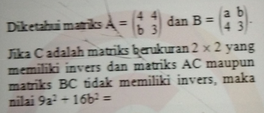 Diketahui matriks A=beginpmatrix 4&4 b&3endpmatrix dan B=beginpmatrix a&b 4&3endpmatrix. 
Jika C adalah matriks berukuran 2* 2 yang 
memiliki invers dan matriks AC maupun 
matriks BC tidak memiliki invers, maka 
nilai 9a^2+16b^2=