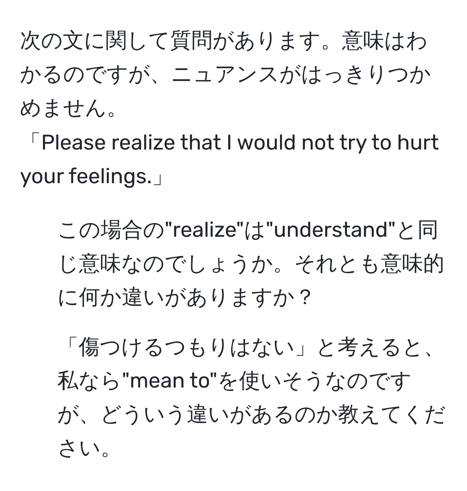 次の文に関して質問があります。意味はわかるのですが、ニュアンスがはっきりつかめません。  
「Please realize that I would not try to hurt your feelings.」  
1) この場合の"realize"は"understand"と同じ意味なのでしょうか。それとも意味的に何か違いがありますか？  
2) 「傷つけるつもりはない」と考えると、私なら"mean to"を使いそうなのですが、どういう違いがあるのか教えてください。