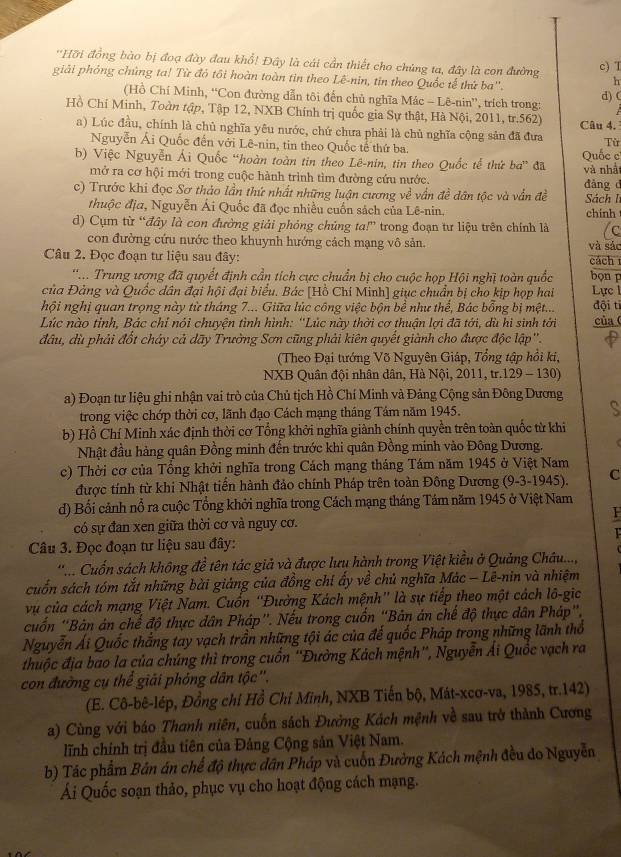 ''Hỡi đồng bào bị đoạ đày đau khổ! Đây là cái cần thiết cho chủng ta, đây là con đường h
c) T
giải phỏng chúng ta! Từ đỏ tôi hoàn toàn tin theo Lê-nin, tin theo Quốc tế thứ ba''.
(Hồ Chí Minh, “Con đường dẫn tôi đến chủ nghĩa Mác - Lê-nin”, trích trong: d) (
Hồ Chí Minh, Toàn tập, Tập 12, NXB Chính trị quốc gia Sự thật, Hà Nội, 2011, tr.562) Câu 4.
a) Lúc đầu, chính là chủ nghĩa yêu nước, chứ chưa phải là chủ nghĩa cộng sản đã đưa Từ
Nguyễn Ái Quốc đến với Lê-nin, tin theo Quốc tế thứ ba.
b) Việc Nguyễn Ái Quốc “hoàn toàn tin theo Lê-nin, tin theo Quốc tế thứ ba” đã Quốc c
và nhật
mở ra cơ hội mới trong cuộc hành trình tìm đường cứu nước.
c) Trước khi đọc Sơ thảo lần thứ nhất những luận cương về vấn đề dân tộc và vẫn đề đàng d Sách l
thuộc địa, Nguyễn Ái Quốc đã đọc nhiều cuốn sách của Lê-nin. chinh
d) Cụm từ “đây là con đường giải phỏng chủng ta!” trong đoạn tư liệu trên chính là /c
con đường cứu nước theo khuynh hướng cách mạng vô sản.
Câu 2. Đọc đoạn tư liệu sau đây: cách và sác
'.. Trung ương đã quyết định cần tích cực chuẩn bị cho cuộc họp Hội nghị toàn quốc bọn p
của Đảng và Quốc dân đại hội đại biểu. Bác [Hồ Chí Minh] giục chuẩn bị cho kịp họp hai Lực 1
hội nghị quan trọng này từ tháng 7... Giữa lúc công việc bộn bề như thế, Bác bổng bị mệt... đội tỉ
Lúc nào tỉnh, Bác chỉ nói chuyện tình hình: ''Lúc này thời cơ thuận lợi đã tới, dù hi sinh tới của (
đầu, dù phải đốt chảy cả dãy Trường Sơn cũng phải kiên quyết giành cho được độc lập''.
(Theo Đại tướng Võ Nguyên Giáp, Tổng tập hồi ki,
NXB Quân đội nhân dân, Hà Nội, 2011, tr.129 - 130)
a) Đoạn tư liệu ghi nhận vai trò của Chủ tịch Hồ Chí Minh và Đảng Cộng sản Đông Dương
trong việc chớp thời cơ, lãnh đạo Cách mạng tháng Tám năm 1945. S
b) Hồ Chí Minh xác định thời cơ Tổng khởi nghĩa giành chính quyền trên toàn quốc từ khi
Nhật đầu hàng quân Đồng minh đến trước khi quân Đồng minh vào Đông Dương.
c) Thời cơ của Tổng khởi nghĩa trong Cách mạng tháng Tám năm 1945 ở Việt Nam
được tính từ khi Nhật tiền hành đảo chính Pháp trên toàn Đông Dương (9-3-1945). C
d) Bối cảnh nổ ra cuộc Tổng khởi nghĩa trong Cách mạng tháng Tám năm 1945 ở Việt Nam
1
có sự đan xen giữa thời cơ và nguy cơ.
Câu 3. Đọc đoạn tư liệu sau đây: 1
'.... Cuốn sách không đề tên tác giả và được lưu hành trong Việt kiều ở Quảng Châu...,
cuốn sách tóm tắt những bài giảng của đồng chí ẩy về chủ nghĩa Mác − Lê-nin và nhiệm
vụ của cách mạng Việt Nam. Cuốn ''Đường Kách mệnh'' là sự tiếp theo một cách lô-gic
cuốn “Bản án chế độ thực dân Pháp”. Nếu trong cuốn “Bản án chế độ thực dân Pháp”,
Nguyễn Ái Quốc thắng tay vạch trần những tội ác của đế quốc Pháp trong những lãnh thổ
thuộc địa bao la của chúng thì trong cuốn ''Đường Kách mệnh'', Nguyễn Ái Quốc vạch ra
con đường cụ thể giải phỏng dân tộc''.
(E. Cô-bê-lép, Đồng chỉ Hồ Chỉ Minh, NXB Tiến bộ, Mát-xcơ-va, 1985, tr.142)
a) Cùng với báo Thanh niên, cuốn sách Đưởng Kách mệnh về sau trở thành Cương
lĩnh chính trị đầu tiên của Đảng Cộng sản Việt Nam.
b) Tác phẩm Bản án chế độ thực dân Pháp và cuốn Đường Kách mệnh đều do Nguyễn
Ái Quốc soạn thảo, phục vụ cho hoạt động cách mạng.