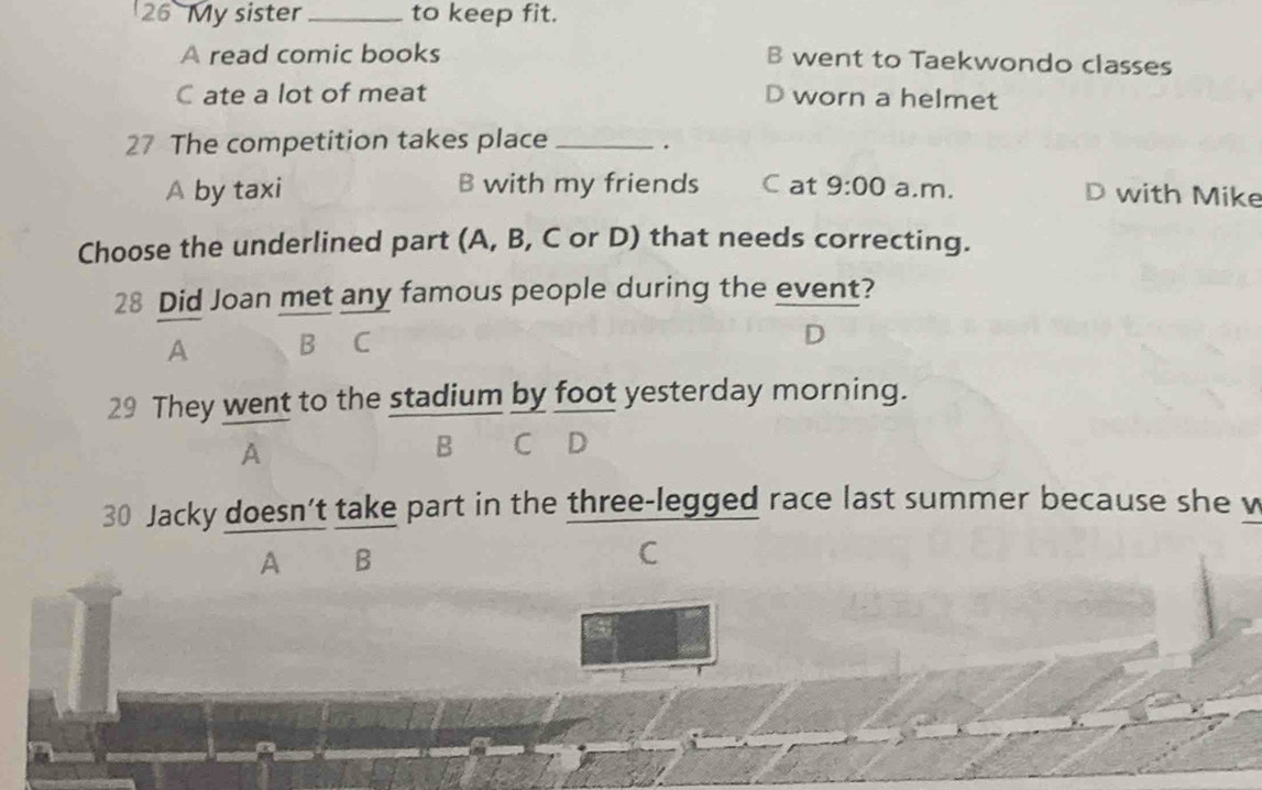 My sister _to keep fit.
A read comic books B went to Taekwondo classes
C ate a lot of meat D worn a helmet
27 The competition takes place _.
A by taxi B with my friends Cat 9:00 a.m.
D with Mike
Choose the underlined part (A, B, C or D) that needs correcting.
28 Did Joan met any famous people during the event?
A B C
29 They went to the stadium by foot yesterday morning.
A
B C D
30 Jacky doesn’t take part in the three-legged race last summer because she w
A B
C