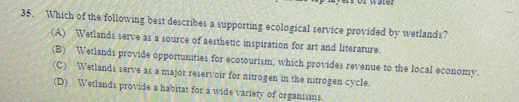 Wale
35. Which of the following best describes a supporting ecological service provided by wetlands?
(A) Wetlands serve as a source of aesthetic inspiration for art and literature.
(B) Wetlands provide opportunities for ecotourism, which provides revenue to the local economy.
(C) Wetlands serve as a major reservoir for nitrogen in the nitrogen cycle.
(D) Wetlands provide a habitat for a wide variety of organisms.