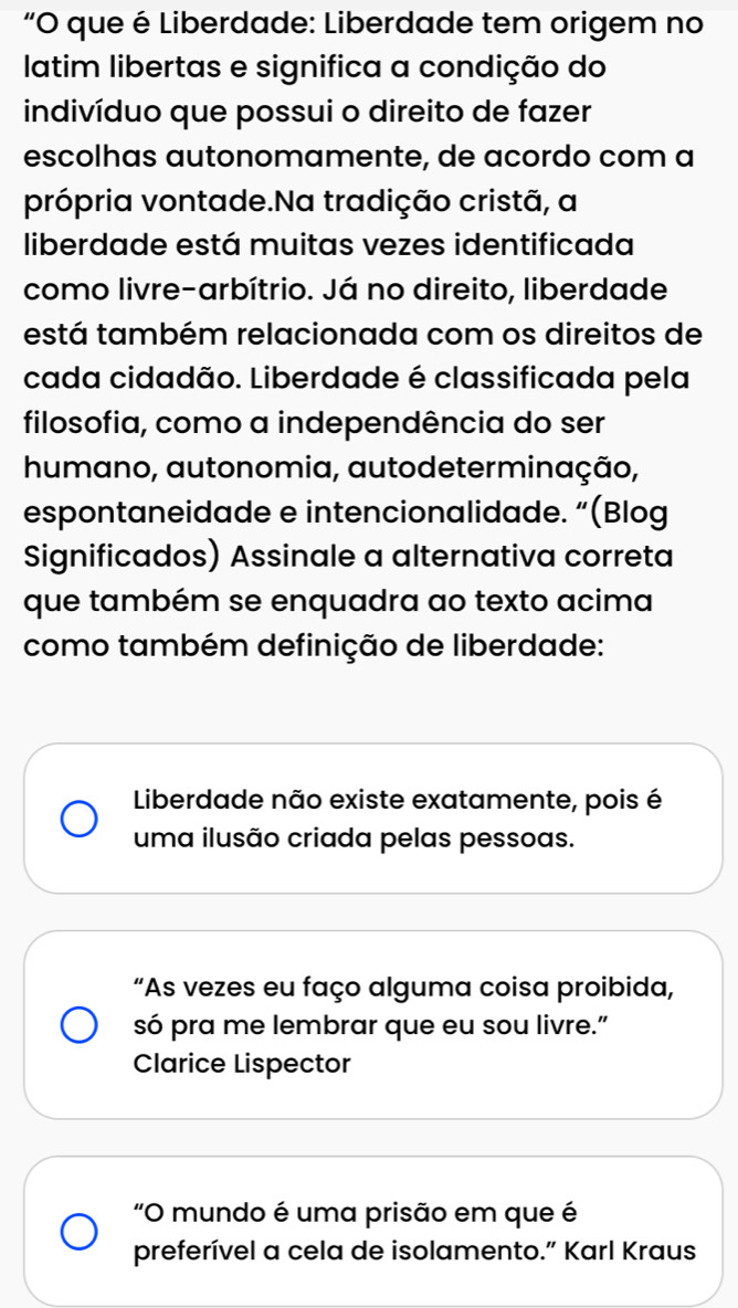 "O que é Liberdade: Liberdade tem origem no
latim libertas e significa a condição do
indivíduo que possui o direito de fazer
escolhas autonomamente, de acordo com a
própria vontade.Na tradição cristã, a
liberdade está muitas vezes identificada
como livre-arbítrio. Já no direito, liberdade
está também relacionada com os direitos de
cada cidadão. Liberdade é classificada pela
filosofia, como a independência do ser
humano, autonomia, autodeterminação,
espontaneidade e intencionalidade. “(Blog
Significados) Assinale a alternativa correta
que também se enquadra ao texto acima
como também definição de liberdade:
Liberdade não existe exatamente, pois é
uma ilusão criada pelas pessoas.
“As vezes eu faço alguma coisa proibida,
só pra me lembrar que eu sou livre.”
Clarice Lispector
"O mundo é uma prisão em que é
preferível a cela de isolamento.” Karl Kraus