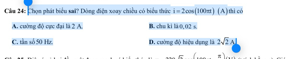 Chọn phát biểu sai? Dòng điện xoay chiều có biểu thức i=2cos (100π t)(A) thì có
A. cường độ cực đại là 2 A. B. chu kì là 0, 02 s.
C. tần số 50 Hz. D. cường độ hiệu dụng là 2sqrt(2)A⊥
π