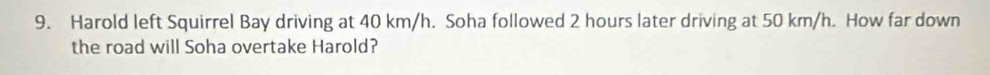 Harold left Squirrel Bay driving at 40 km/h. Soha followed 2 hours later driving at 50 km/h. How far down 
the road will Soha overtake Harold?