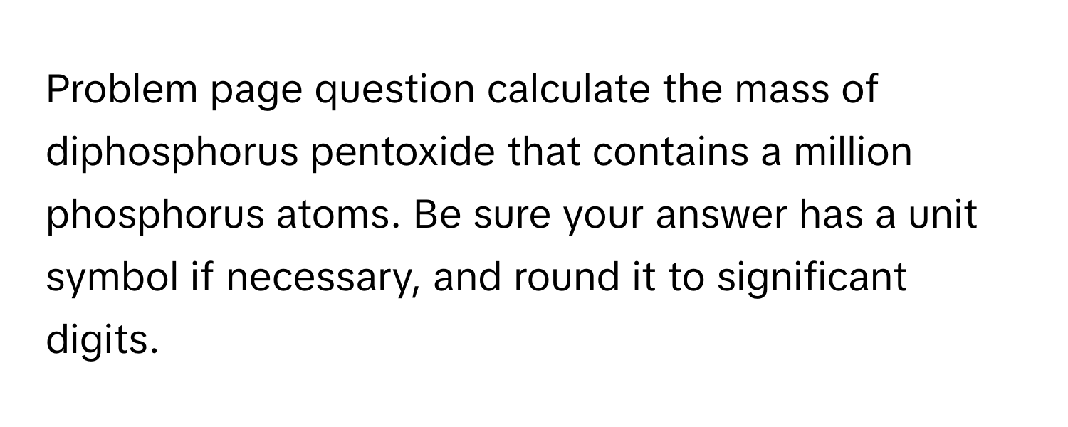 Problem page question calculate the mass of diphosphorus pentoxide that contains a million phosphorus atoms. Be sure your answer has a unit symbol if necessary, and round it to significant digits.