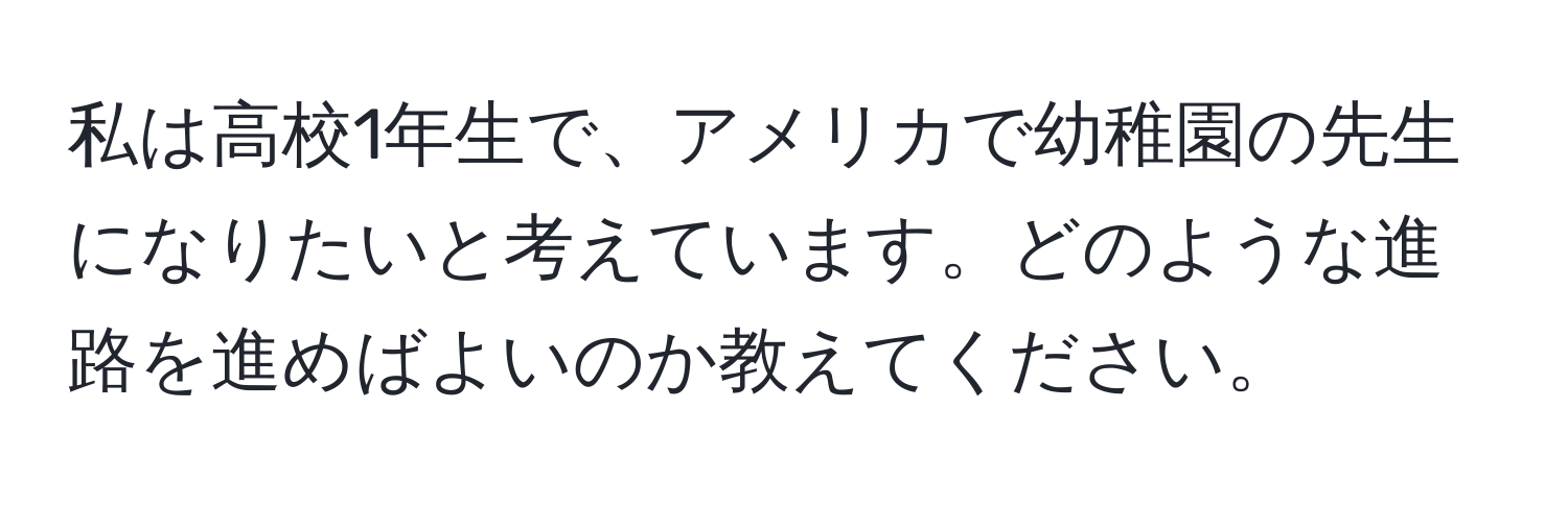 私は高校1年生で、アメリカで幼稚園の先生になりたいと考えています。どのような進路を進めばよいのか教えてください。