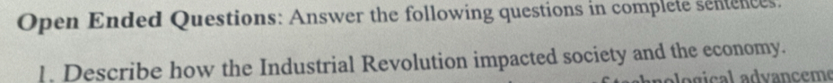 Open Ended Questions: Answer the following questions in complete senences. 
!. Describe how the Industrial Revolution impacted society and the economy. 
a gic l a dvanceme