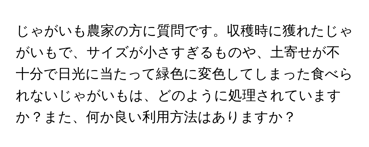 じゃがいも農家の方に質問です。収穫時に獲れたじゃがいもで、サイズが小さすぎるものや、土寄せが不十分で日光に当たって緑色に変色してしまった食べられないじゃがいもは、どのように処理されていますか？また、何か良い利用方法はありますか？