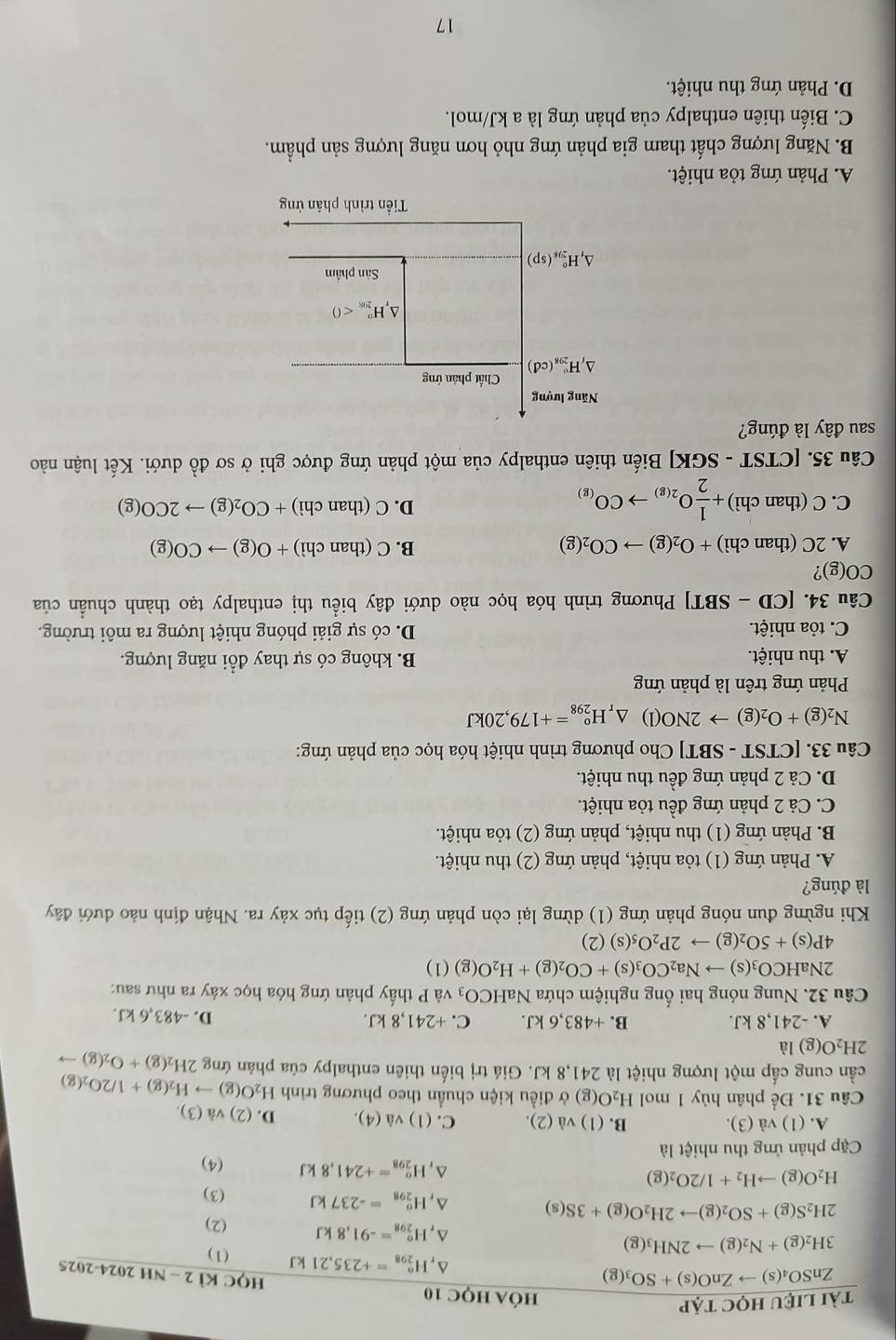 A. (1) và (3). B. (1) vd(2). C. (1) vdot a(4). D. (2) và (3).
Câu 31. Để phân hủy 1 mol H_2O(g) ở điều kiện chuẩn theo phương trình H_2O(g)to H_2(g)+1/2O_2(g)
cần cung cấp một lượng nhiệt là 241,8 kJ. Giá trị biến thiên enthalpy của phản ứng 2H_2(g)+O_2(g)to
2H_2O(g)la
A. -241,8 kJ. B. +483,6k. C. +241,8kJ. D. -483,6 kJ.
Câu 32. Nung nóng hai ống nghiệm chứa NaHCO_3 và P thấy phản ứng hóa học xảy ra như sau:
2NaHCO_3(s)to Na_2CO_3(s)+CO_2(g)+H_2O(g)(1)
4P(s)+5O_2(g)to 2P_2O_5(s)(2)
Khi ngừng đun nóng phản ứng (1) dừng lại còn phản ứng (2) tiếp tục xảy ra. Nhận định nào dưới đây
là đúng?
A. Phản ứng (1) tỏa nhiệt, phản ứng (2) thu nhiệt.
B. Phản ứng (1) thu nhiệt, phản ứng (2) tỏa nhiệt.
C. Cả 2 phản ứng đều tỏa nhiệt.
D. Cả 2 phản ứng đều thu nhiệt.
Câu 33. [CTST - SBT] Cho phương trình nhiệt hóa học của phản ứng:
N_2(g)+O_2(g)to 2NO(l) △ _rH_(298)°=+179,20kJ
Phản ứng trên là phản ứng
A. thu nhiệt. B. không có sự thay đổi năng lượng.
C. tỏa nhiệt. D. có sự giải phóng nhiệt lượng ra môi trường.
Câu 34. [ CD -SBT ] Phương trình hóa học nào dưới đây biểu thị enthalpy tạo thành chuẩn của
CO(g)?
A. 2C (than chì) +O_2(g)to CO_2(g) B. C(thanchi)+O(g)to CO(g)
C. C (than chì) + 1/2 O_2(g)to CO_(g)
D. C(thanchi)+CO_2(g)to 2CO(g)
Câu 35. [CTST - SGKJ Biến thiên enthalpy của một phản ứng được ghi ở sơ đồ dưới. Kết luận nào
sau đây là đúng?
Năng lượng
△ _1H_(298)°(cd) Chất phân ứng^(_r°H_(299)°<0</tex>
Sân phẩm
△ _f)H_(298)°(sp)
Tiền trình phản ứng
A. Phản ứng tỏa nhiệt.
B. Năng lượng chất tham gia phản ứng nhỏ hơn năng lượng sản phẩm.
C. Biến thiên enthalpy của phản ứng là a kJ/mol.
D. Phản ứng thu nhiệt.
17