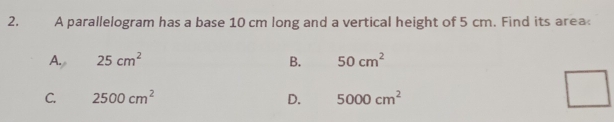 A parallelogram has a base 10 cm long and a vertical height of 5 cm. Find its area
A. 25cm^2 B. 50cm^2
C. 2500cm^2 D. 5000cm^2