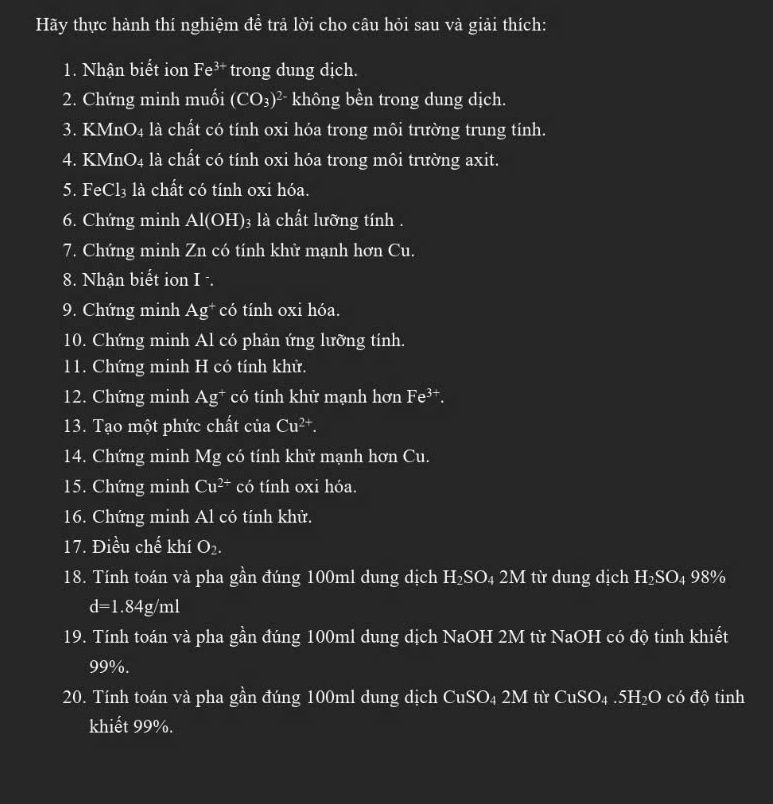 Hãy thực hành thí nghiệm đề trả lời cho câu hỏi sau và giải thích: 
1. Nhận biết ion Fe^(3+) trong dung dịch. 
2. Chứng minh muối (CO_3)^2- không bền trong dung dịch. 
3. KMnO₄ là chất có tính oxi hóa trong môi trường trung tính. 
4. KMnO4 là chất có tính oxi hóa trong môi trường axit. 
5. FeCl₃ là chất có tính oxi hóa. 
6. Chứng minh Al(O) H) ₃ là chất lưỡng tính . 
7. Chứng minh Zn có tính khử mạnh hơn Cu. 
8. Nhận biết ion I ·. 
9. Chứng minh Ag^+ có tính oxi hóa. 
10. Chứng minh Al có phản ứng lưỡng tính. 
11. Chứng minh H có tính khử. 
12. Chứng minh Ag^+ có tính khử mạnh hơn Fe^(3+). 
13. Tạo một phức chất của Cu^(2+). 
14. Chứng minh Mg có tính khử mạnh hơn Cu. 
15. Chứng minh Cu^(2+) có tính oxi hóa. 
16. Chứng minh Al có tính khử. 
17. Điều chế khí O_2. 
18. Tính toán và pha gần đúng 100ml dung dịch H₂SO₄ 2M từ dung dịch H₂SO₄ 98%
d=1.84g/ml
19. Tính toán và pha gần đúng 100ml dung dịch NaOH 2M từ NaOH có độ tinh khiết
99%. 
20. Tính toán và pha gần đúng 100ml dung dịch CuSO₄ 2M từ CuSO₄ . 5H₂O có độ tinh 
khiết 99%.